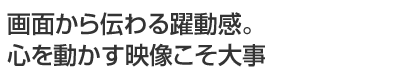 画面から伝わる躍動感。心を動かす映像こそ大事