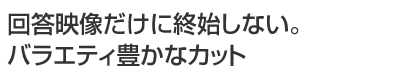 回答映像だけに終始しない。バラエティ豊かなカット
