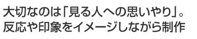 大切なのは「見る人への思いやり」。反応や印象をイメージしながら制作