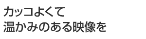 カッコよくて温かみのある映像を
