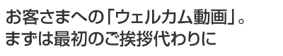お客さまへの「ウェルカム動画」。まずは最初のご挨拶代わりに