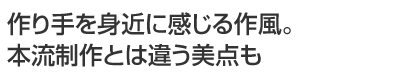 作り手を身近に感じる作風。本流制作とは違う美点も