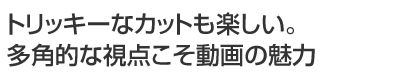 トリッキーなカットも楽しい。多角的な視点こそ動画の魅力