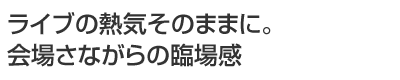 ライブの熱気そのままに。会場さながらの臨場感