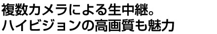 複数カメラによる生中継。ハイビジョンの高画質も魅力