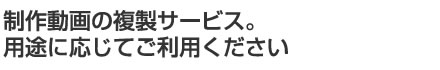 制作動画の複製サービス。用途に応じてご利用ください