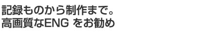 記録ものから制作まで。高画質なENG をお勧め