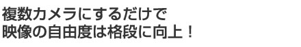 複数カメラにするだけで映像の自由度は格段に向上!