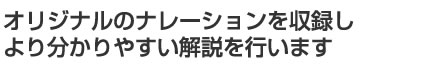 オリジナルのナレーションを収録しより分かりやすい解説を行います
