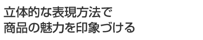 立体的な表現方法で商品の魅力を印象づける