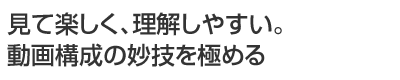 見て楽しく、理解しやすい。動画構成の妙技を極める