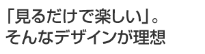 「見るだけで楽しい」。そんなデザインが理想