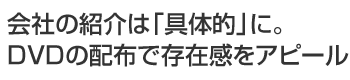 会社の紹介は「具体的」に。DVDの配布で存在感をアピール