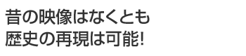 昔の映像はなくとも歴史の再現は可能!