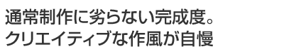通常制作に劣らない完成度。クリエイティブな作風が自慢