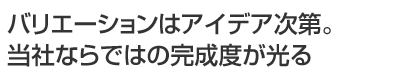 バリエーションはアイデア次第。当社ならではの完成度が光る