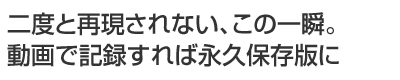 二度と再現されない、この一瞬。動画で記録すれば永久保存版に