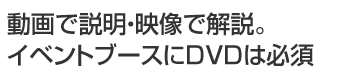 動画で説明・映像で解説。イベントブースにDVDは必須