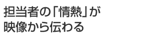 担当者の「情熱」が映像から伝わる