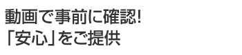 動画で事前に確認!「安心」をご提供